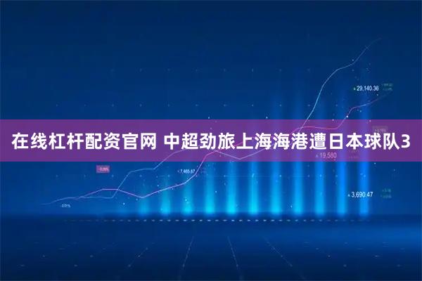 在线杠杆配资官网 中超劲旅上海海港遭日本球队3