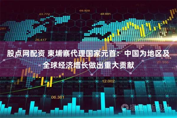 股点网配资 柬埔寨代理国家元首：中国为地区及全球经济增长做出重大贡献