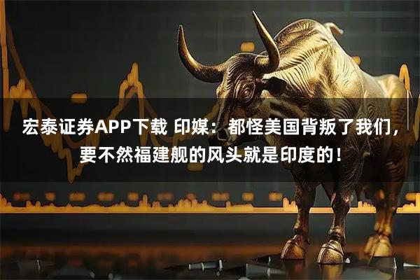 宏泰证券APP下载 印媒：都怪美国背叛了我们，要不然福建舰的风头就是印度的！