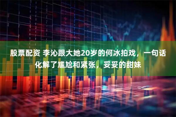 股票配资 李沁跟大她20岁的何冰拍戏，一句话化解了尴尬和紧张，妥妥的甜妹