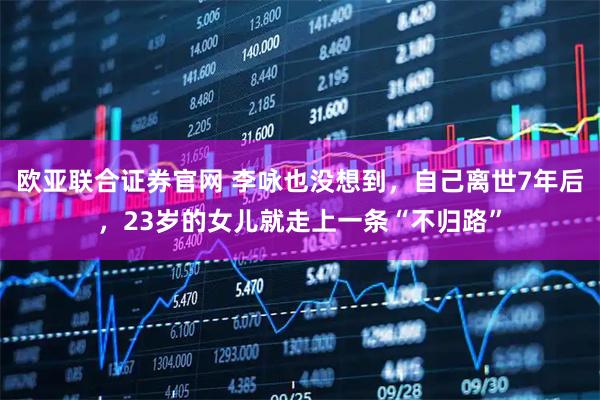 欧亚联合证券官网 李咏也没想到，自己离世7年后，23岁的女儿就走上一条“不归路”