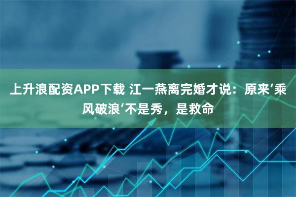 上升浪配资APP下载 江一燕离完婚才说：原来‘乘风破浪’不是秀，是救命