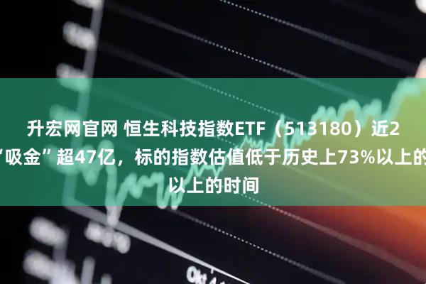 升宏网官网 恒生科技指数ETF（513180）近20日“吸金”超47亿，标的指数估值低于历史上73%以上的时间