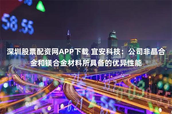 深圳股票配资网APP下载 宜安科技：公司非晶合金和镁合金材料所具备的优异性能