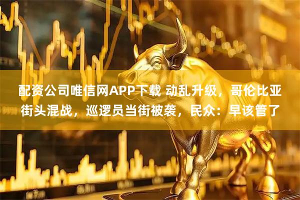 配资公司唯信网APP下载 动乱升级，哥伦比亚街头混战，巡逻员当街被袭，民众：早该管了