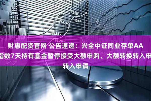 财惠配资官网 公告速递：兴全中证同业存单AAA指数7天持有基金暂停接受大额申购、大额转换转入申请