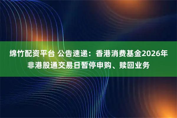 绵竹配资平台 公告速递：香港消费基金2026年非港股通交易日暂停申购、赎回业务