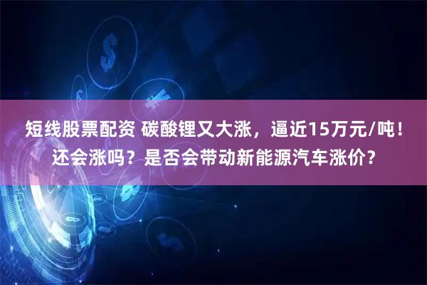 短线股票配资 碳酸锂又大涨，逼近15万元/吨！还会涨吗？是否会带动新能源汽车涨价？