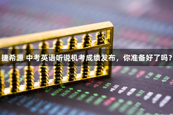 捷希源 中考英语听说机考成绩发布，你准备好了吗？