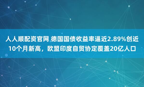 人人顺配资官网 德国国债收益率逼近2.89%创近10个月新高，欧盟印度自贸协定覆盖20亿人口