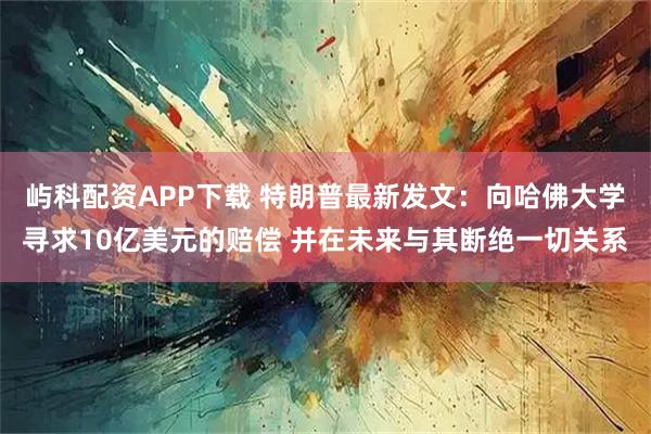 屿科配资APP下载 特朗普最新发文：向哈佛大学寻求10亿美元的赔偿 并在未来与其断绝一切关系