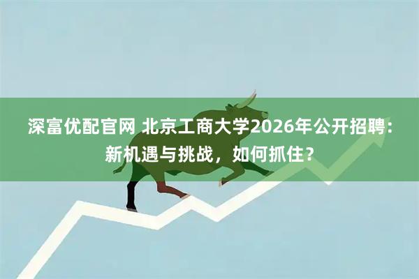 深富优配官网 北京工商大学2026年公开招聘：新机遇与挑战，如何抓住？