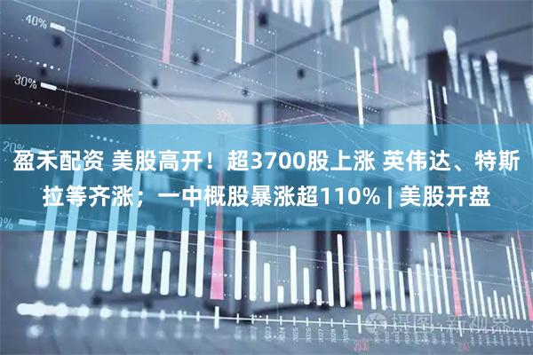 盈禾配资 美股高开！超3700股上涨 英伟达、特斯拉等齐涨；一中概股暴涨超110% | 美股开盘