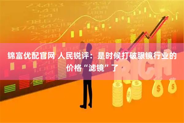 锦富优配官网 人民锐评：是时候打破眼镜行业的价格“滤镜”了