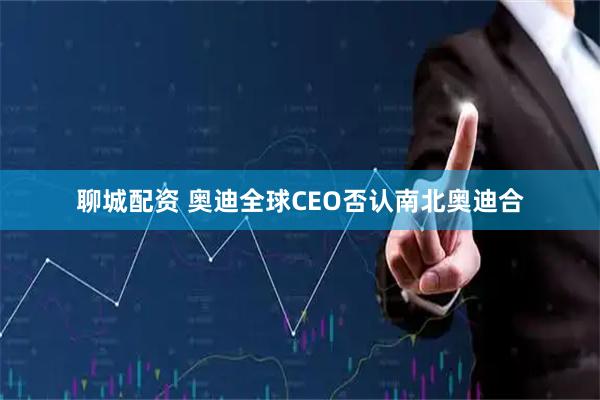 聊城配资 奥迪全球CEO否认南北奥迪合