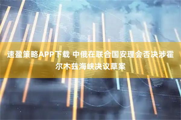 速盈策略APP下载 中俄在联合国安理会否决涉霍尔木兹海峡决议草案