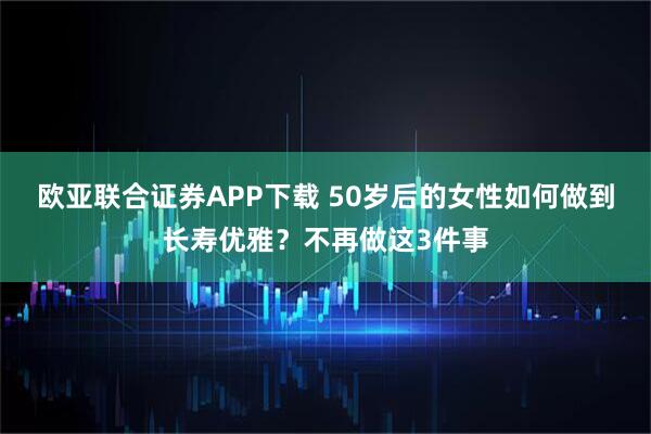 欧亚联合证券APP下载 50岁后的女性如何做到长寿优雅？不再做这3件事