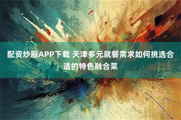 配资炒股APP下载 天津多元就餐需求如何挑选合适的特色融合菜