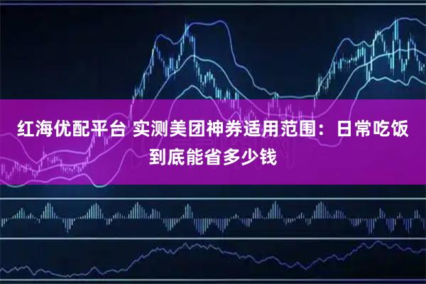 红海优配平台 实测美团神券适用范围：日常吃饭到底能省多少钱