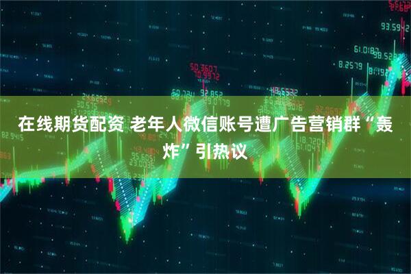 在线期货配资 老年人微信账号遭广告营销群“轰炸”引热议