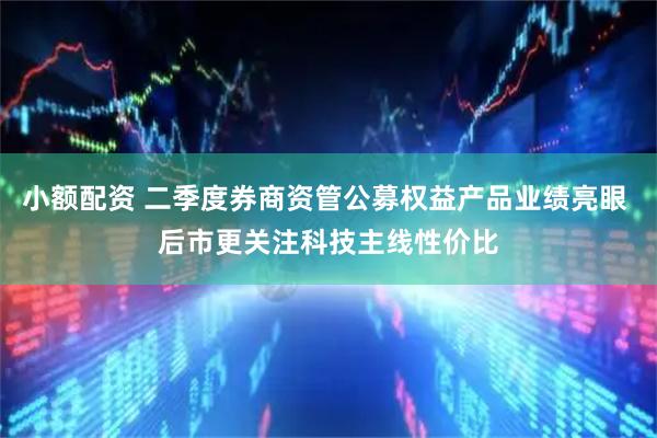 小额配资 二季度券商资管公募权益产品业绩亮眼 后市更关注科技主线性价比