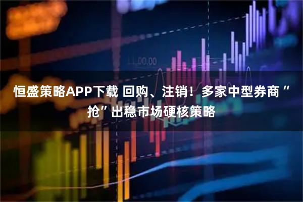 恒盛策略APP下载 回购、注销！多家中型券商“抢”出稳市场硬核策略