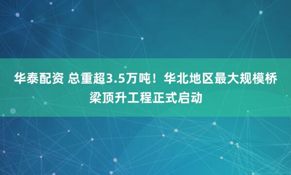 华泰配资 总重超3.5万吨!华北地区最大规模桥梁顶升工程正式启动