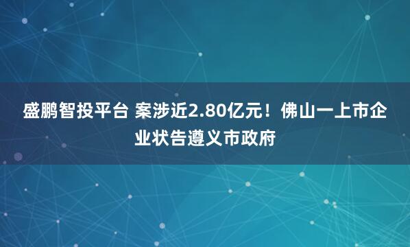 盛鹏智投平台 案涉近2.80亿元！佛山一上市企业状告遵义市政府